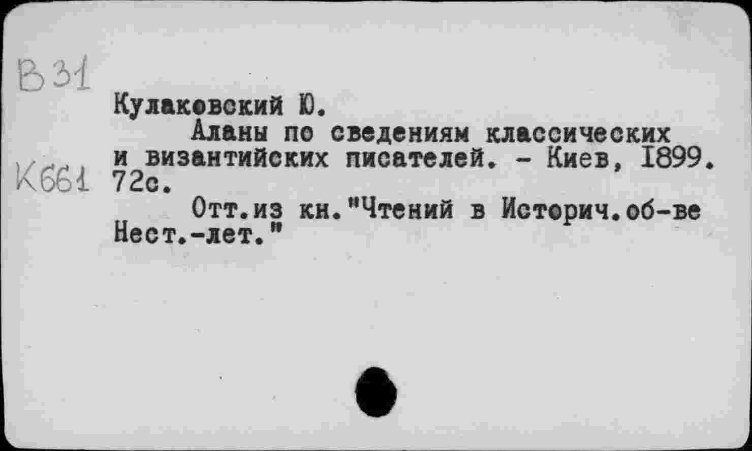 ﻿Куликовский Ю.
Аланы по сведениям классических , и византийских писателей. - Киев, 1899
Кбб! 72с.
Отт.из кн.“Чтений в Истории.об-ве
Нест.-лет."